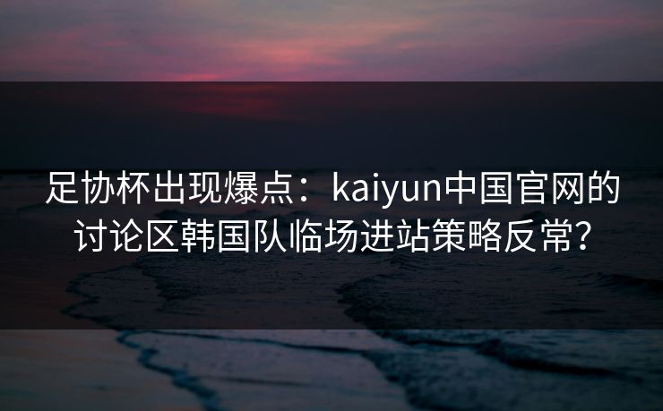 足协杯出现爆点：kaiyun中国官网的讨论区韩国队临场进站策略反常？