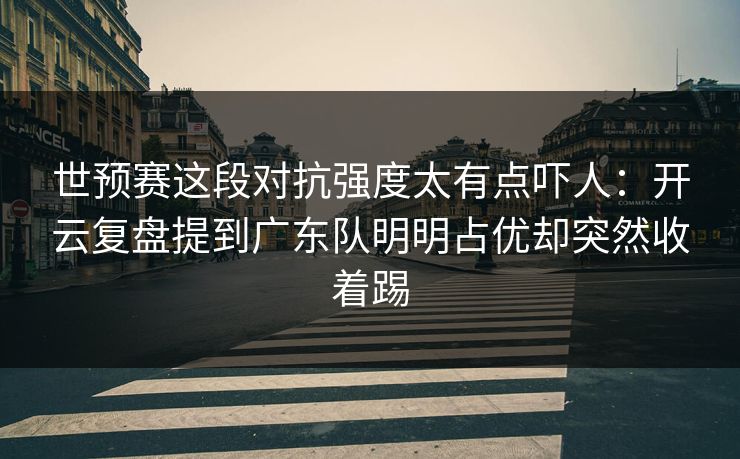 世预赛这段对抗强度太有点吓人：开云复盘提到广东队明明占优却突然收着踢