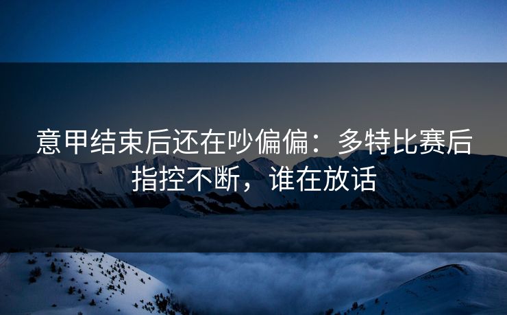 意甲结束后还在吵偏偏：多特比赛后指控不断，谁在放话
