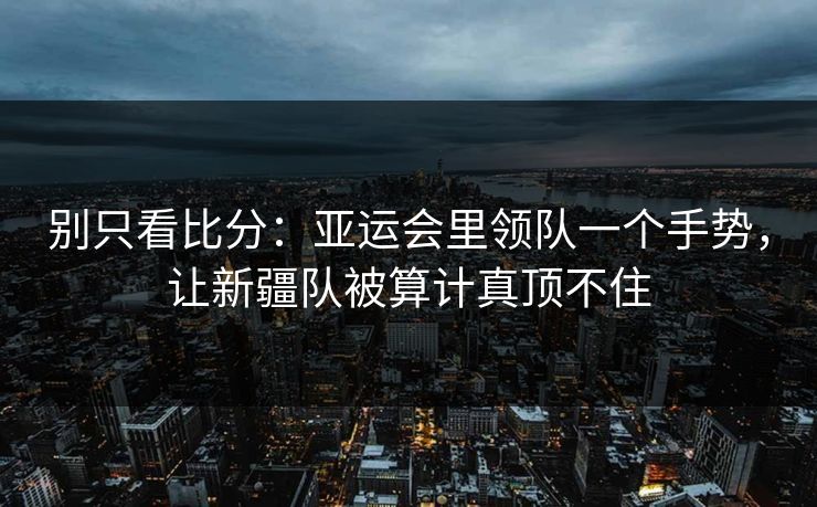 别只看比分：亚运会里领队一个手势，让新疆队被算计真顶不住