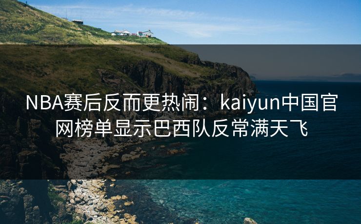 NBA赛后反而更热闹：kaiyun中国官网榜单显示巴西队反常满天飞