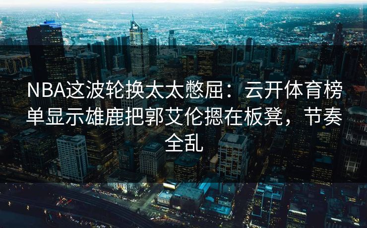 NBA这波轮换太太憋屈：云开体育榜单显示雄鹿把郭艾伦摁在板凳，节奏全乱