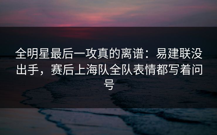 全明星最后一攻真的离谱：易建联没出手，赛后上海队全队表情都写着问号