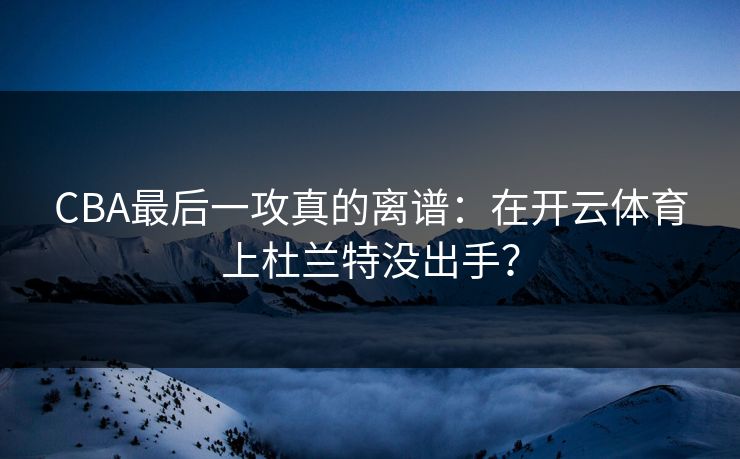 CBA最后一攻真的离谱：在开云体育上杜兰特没出手？
