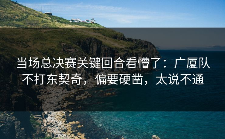 当场总决赛关键回合看懵了：广厦队不打东契奇，偏要硬凿，太说不通