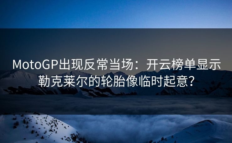 MotoGP出现反常当场：开云榜单显示勒克莱尔的轮胎像临时起意？