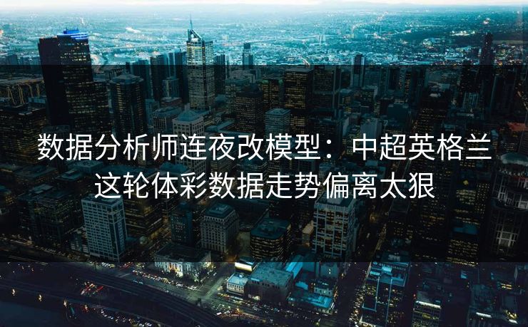 数据分析师连夜改模型：中超英格兰这轮体彩数据走势偏离太狠