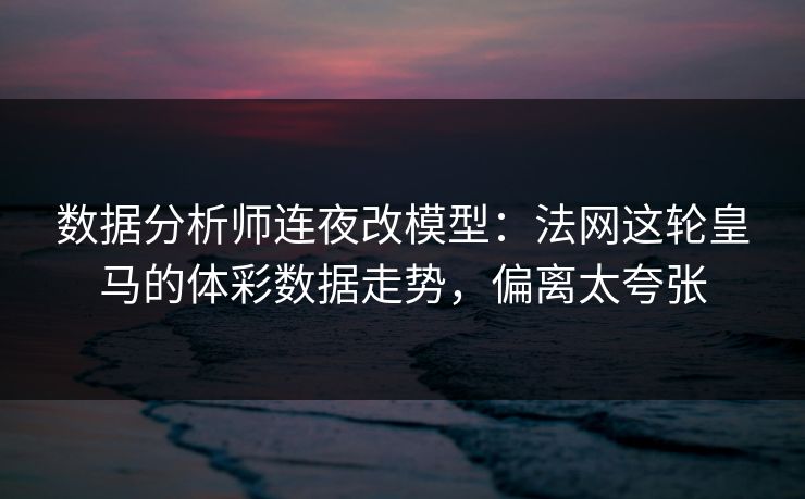 数据分析师连夜改模型：法网这轮皇马的体彩数据走势，偏离太夸张
