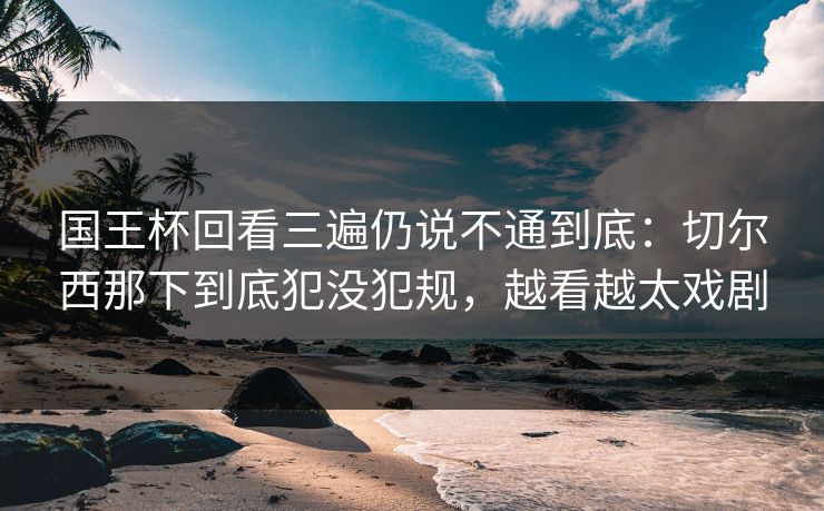 国王杯回看三遍仍说不通到底：切尔西那下到底犯没犯规，越看越太戏剧