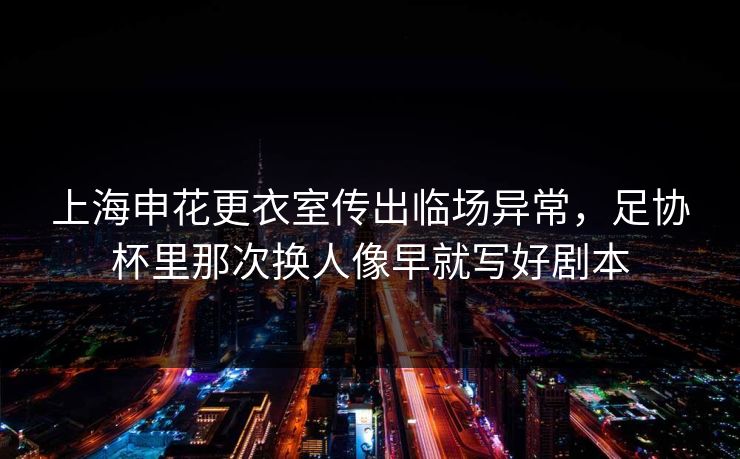 上海申花更衣室传出临场异常，足协杯里那次换人像早就写好剧本