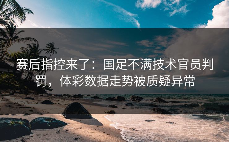 赛后指控来了：国足不满技术官员判罚，体彩数据走势被质疑异常