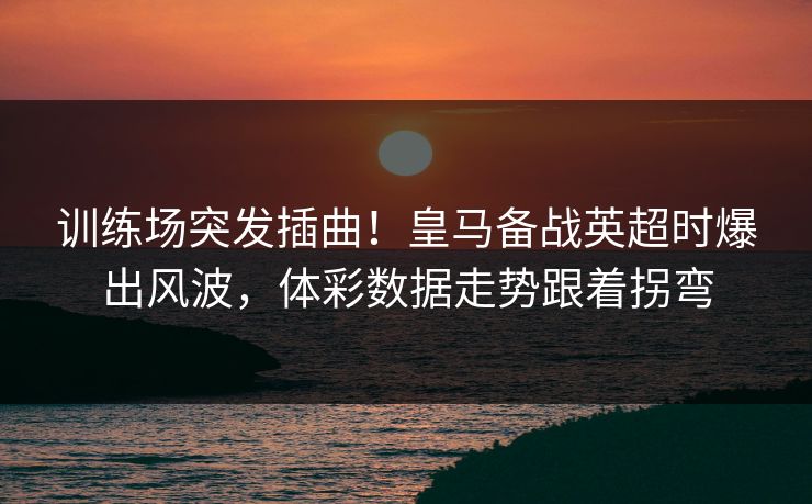 训练场突发插曲！皇马备战英超时爆出风波，体彩数据走势跟着拐弯